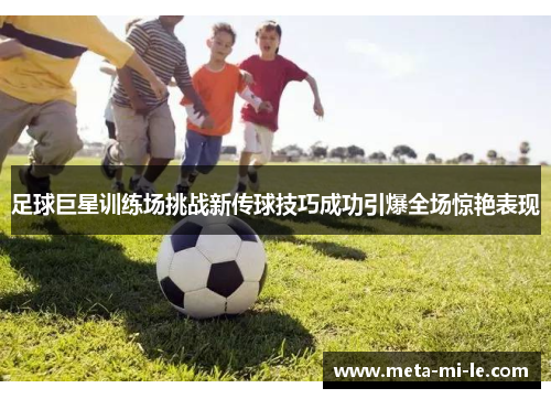 足球巨星训练场挑战新传球技巧成功引爆全场惊艳表现 足球巨星训练场挑战新传球技巧成功引爆全场惊艳表现