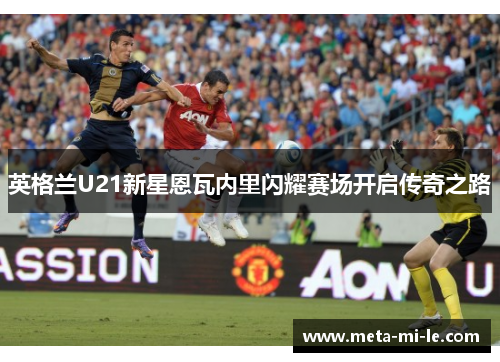 英格兰U21新星恩瓦内里闪耀赛场开启传奇之路