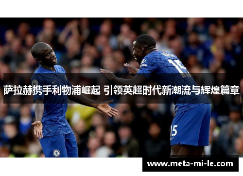 萨拉赫携手利物浦崛起 引领英超时代新潮流与辉煌篇章