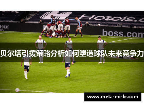 贝尔塔引援策略分析如何塑造球队未来竞争力 贝尔塔引援策略分析如何塑造球队未来竞争力