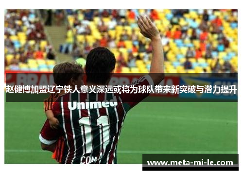 赵健博加盟辽宁铁人意义深远或将为球队带来新突破与潜力提升 赵健博加盟辽宁铁人意义深远或将为球队带来新突破与潜力提升