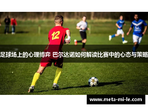 足球场上的心理博弈 巴尔达诺如何解读比赛中的心态与策略 足球场上的心理博弈 巴尔达诺如何解读比赛中的心态与策略