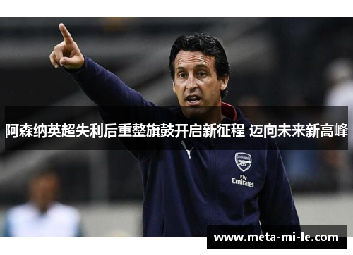 阿森纳英超失利后重整旗鼓开启新征程 迈向未来新高峰 阿森纳英超失利后重整旗鼓开启新征程 迈向未来新高峰