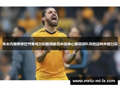 鲁本内维斯掌控节奏成为利雅得新月中场核心推动球队攻防运转关键力量