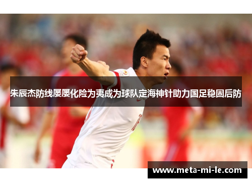 朱辰杰防线屡屡化险为夷成为球队定海神针助力国足稳固后防 朱辰杰防线屡屡化险为夷成为球队定海神针助力国足稳固后防