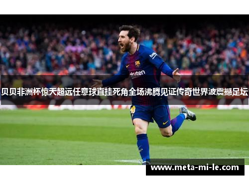 贝贝非洲杯惊天超远任意球直挂死角全场沸腾见证传奇世界波震撼足坛